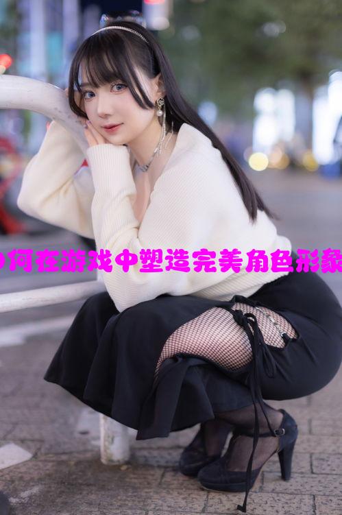 胸大美女:如何在游戏中塑造完美角色形象的五大技巧