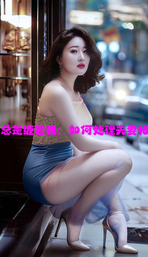 一到晚上老公总是缠着我：如何处理夫妻相处中的烦恼？